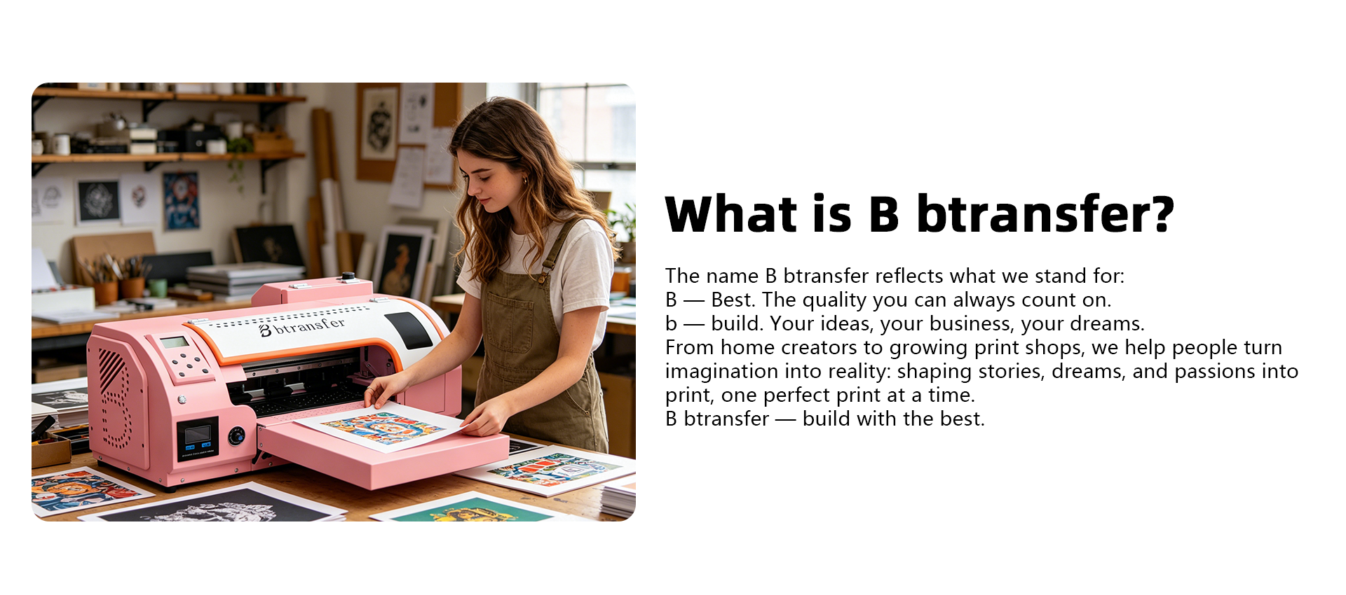 B — Best. The quality you can always count on.
b — build. Your ideas, your business, your dreams.
From home creators to growing print shops, we help people turn imagination into reality: shaping stories, dreams, and passions into print, one perfect print at a time.
B btransfer — build with the best.